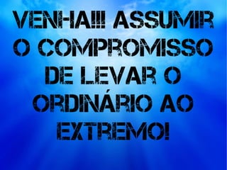 Venha!!! Assumir
o compromisso
de levar o
ordinário ao
extremo!
 