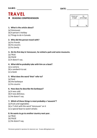 N AM E : ________________________________ DATE: ____________________
TRAVEL
 READING COMPREHENSION
1. What is the article about?
(a) Vancouver
(b) A person’s holiday
(c) Things to do in Canada
2. Who did the person travel with?
(a) his friends
(b) his cousins
(c) his family
3. On his first day in Vancouver, he visited a park and some museums.
(a) TRUE
(b) FALSE
(c) It doesn’t say.
4. What did he probably take with him on a boat?
(a) a camera
(b) a sandwich to eat
(c) a book
5. What does the word ‘their’ refer to?
(a) food
(b) the barbeque
(c) his cousins
6. How does he describe the barbeque?
(a) It was cold.
(b) It was delicious.
(c) He doesn’t say.
7. Which of these things is most probably a ‘souvenir’?
(a) fruits and vegetables
(b) a T-shirt with the word ‘Vancouver’ on it
(c) a special boat to watch whales
8. He wants to go to another country next year.
(a) TRUE
(b) FALSE
(c) He doesn’t say.
Permission granted to reproduce for classroom use. © www.allthingstopics.com
 