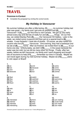 N AM E : ________________________________ DATE: ____________________
TRAVEL
Grammar-in-Context
 Complete the paragraph by circling the correct words.
My Holiday in Vancouver
My summer holidays are often a little boring, (1)_____ my summer holiday last
year was great – my family and I got onto an airplane and (2)_____ to
Vancouver! It (3)_____ our first time to visit Canada. We got up very early
almost every day and did lots of really fun and (4)_____ things. On our first
day, we visited Stanley Park (5)_____ the Vancouver Art Gallery. Later in the
week, we visited some museums and then got on a special boat to (6)_____
whales. It was fantastic! I took lots of photos. Of course, we also visited our
cousins who live (7)_____ Vancouver. One evening, they had a barbeque and
we ate at (8)_____ home. After we finished, we invited them to (9)_____ to our
home one day. Unfortunately, we didn’t (10)_____ in the ocean because the
water was too cold, but we did do many other fun things. Finally, after two
weeks, before we left Vancouver, my family and I went shopping and bought
lots of souvenirs to help (11)_____ remember our time in Canada. Maybe we
can travel again during my next summer holiday. Maybe we (12)_____ plans
to visit Japan or Brazil!
1.
(A) so
(B) but
(C) and
(D) because
2.
(A) flied
(B) flies
(C) flew
(D) flown
3.
(A) was
(B) is
(C) were
(D) did
4.
(A) interested
(B) interest
(C) interests
(D) interesting
5.
(A) and
(B) because
(C) so
(D) but
6.
(A) watch
(B) watched
(C) watches
(D) watching
7.
(A) at
(B) in
(C) on
(D) of
8.
(A) them
(B) they
(C) their
(D) theirs
9.
(A) came
(B) come
(C) coming
(D) comes
10.
(A) swam
(B) swimming
(C) swim
(D) swims
11.
(A) we
(B) our
(C) ours
(D) us
12.
(A) can making
(B) could made
(C) can made
(D) can make
Permission granted to reproduce for classroom use. © www.allthingstopics.com
 
