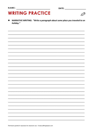 N AM E : ________________________________ DATE: ____________________
WRITING PRACTICE
 NARRATIVE WRITING: “Write a paragraph about some place you traveled to on
holiday.”
_____________________________________________________________
_____________________________________________________________
_____________________________________________________________
_____________________________________________________________
_____________________________________________________________
_____________________________________________________________
_____________________________________________________________
_____________________________________________________________
_____________________________________________________________
_____________________________________________________________
_____________________________________________________________
_____________________________________________________________
_____________________________________________________________
_____________________________________________________________
_____________________________________________________________
_____________________________________________________________
_____________________________________________________________
_____________________________________________________________
_____________________________________________________________
_____________________________________________________________
_____________________________________________________________
_____________________________________________________________
_____________________________________________________________
_____________________________________________________________
_____________________________________________________________
_____________________________________________________________
Permission granted to reproduce for classroom use. © www.allthingstopics.com
 