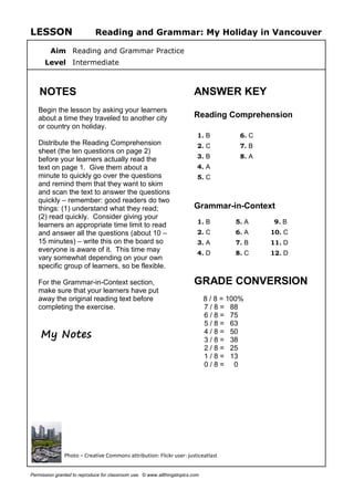 LESSON Reading and Grammar: My Holiday in Vancouver
Aim Reading and Grammar Practice
Level Intermediate
NOTES
Begin the lesson by asking your learners
about a time they traveled to another city
or country on holiday.
Distribute the Reading Comprehension
sheet (the ten questions on page 2)
before your learners actually read the
text on page 1. Give them about a
minute to quickly go over the questions
and remind them that they want to skim
and scan the text to answer the questions
quickly – remember: good readers do two
things: (1) understand what they read;
(2) read quickly. Consider giving your
learners an appropriate time limit to read
and answer all the questions (about 10 –
15 minutes) – write this on the board so
everyone is aware of it. This time may
vary somewhat depending on your own
specific group of learners, so be flexible.
For the Grammar-in-Context section,
make sure that your learners have put
away the original reading text before
completing the exercise.
My Notes
ANSWER KEY
Reading Comprehension
1. B 6. C
2. C 7. B
3. B 8. A
4. A
5. C
Grammar-in-Context
1. B 5. A 9. B
2. C 6. A 10. C
3. A 7. B 11. D
4. D 8. C 12. D
GRADE CONVERSION
8 / 8 = 100%
7 / 8 = 88
6 / 8 = 75
5 / 8 = 63
4 / 8 = 50
3 / 8 = 38
2 / 8 = 25
1 / 8 = 13
0 / 8 = 0
Photo – Creative Commons attribution: Flickr user: justiceatlast
Permission granted to reproduce for classroom use. © www.allthingstopics.com
 