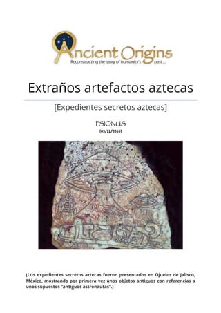 Extraños artefactos aztecas
[Expedientes secretos aztecas]
PSIONUSPSIONUSPSIONUSPSIONUS
[03/12/2016]
[Los expedientes secretos aztecas fueron presentados en Ojuelos de Jalisco,
México, mostrando por primera vez unos objetos antiguos con referencias a
unos supuestos “antiguos astronautas”.]
 