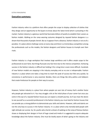 EXTRA PARAGRAPHS:<br />Executive summary:<br />Fashion industry refers to a platform that offers people the scope to display collection of clothes that they design and an opportunity to the buyers to know about the latest trend which is prevailing in the market. Fashion industry is a glamour world that fascinates billions of youths to establish their careers as fashion models. Walking on the ramp wearing costumes designed by reputed fashion designers is a dream that thousands of people cherish. But as it appears from a distance, fashion industry is not at all a paradise. It is place where challenge comes at every step and there is a tremendous competition among the professionals such as the models, the fashion designers and fashion houses to triumph over their rivals.<br />Fashion industry is a huge workplace that involves large workforce and it offers ample scope to the professionals to earn fame. But things fluctuate very fast here due to the intense competition. Achieving success in the fashion industry is difficult but holding it for a long time is even more difficult. Hundreds of new fashion models are stepping in the industry everyday and so no one is indispensable. Fashion industry is a place where one takes a long time to reach the peak of success but falls very quickly. So consistency in performance is very essential. Besides, there are things like dirty politics and lobbyism that create hindrances for people on their way to success.<br />However, fashion industry is a place from where people can earn lots of money that’s another factor why people get attracted to it. You may struggle a bit at the initial phase of your career but once you come in the eye of a reputed fashion house you can expect a smooth journey. So if you have the desire to see yourself as a successful professional in the fashion industry you must look for fashion houses that can provide you a strong platform to demonstrate your skills and talents. However, skills and talents are not the only keys to success in the fashion industry. It is a place where only mentally bold people with right attitude can survive. So, for youths who cherish a dream of walking on the ramp of famous fashion shows or displaying their designs in front of huge crowd and media it is suggested to acquire adequate knowledge about the fashion industry. One must be totally aware of what’s going on the industry and should devote adequate time on training to prepare themselves for the challenges that will be thrown at them at any time.<br />Hairstyles<br />The side-banged hair, which was popular in mid-late 2000s, is diminishing among younger women. They are now in favour of the long side-swept, much volumised/curled hair, that trended in the early-mid 1990s. The long, straight or wavy hair of the late-2000s remains popular, often kept in place with a cloth headband or plastic Alice band.<br />For men, short hair remains the norm, although it is becoming increasingly popular in the early 2010s to grow it out quot;
short with texture,quot;
 with blunt ends inspired by the young James Dean. <br />Many teenagers, especially indie teens and preppies, continue to wear the mid-length surfer hair and wings haircuts in the early 2010s. Emo style fringes decreased in popularity and an increasing number of scene kids began to cut their hair short for a hardcore punk look, a move away from the androgynous big hair popular in the late-2000s.<br />The fashion industry is one of the fastest-moving consumer-driven businesses in the world, and apparel retailers need to have nimble solutions to support high-impact branding, secure their merchandise, and provide real-time feedback on product availability throughout a complex supply chain. From high-end suits and leather coats to smaller items such as intimate apparel and footwear, apparel retailers and their suppliers also need to ensure their merchandise is properly branded and ticketed, as well as protected, available to consumers and easily tracked and traced.<br />Future:<br />Indian fashion industry needs to take following steps to fulfill its growth potential:<br />Indian fashion industry needs to create global image. There are various agencies that can assist in the brand building exercise. The Apparel Export Promotion Council (AEPC), other textile promotion councils, and industry associations such as Confederation of Indian Industries can market Indian fashion globally.<br />Large textiles players must develop linkages with small medium enterprise (SME) clusters. Such networks would be a win-win for textile players that can concentrate on demand creation and branding as well as for clusters that can focus on quality production.<br />Indian fashion industry has to forge designer-corporate links as is the norm in global fashion industry.<br />There is a large part of the novice designer community, possibly more talented, which remains obscure. Hence there is an urgent need to give exposure to young and budding designers.<br />Fashion Coordinators: Responsible for arranging and supervising marketing fashionable clothes in manufacturing house, retail stores and textile firms.<br />Illustrator: Responsible for drawing free hand sketches of designers ideas and is most sought after by big fashion house and garment industries.<br />Fashion Consultant:  Posses’ wide knowledge on new trends and transitions in the fashion world. Provide new ideas to develop a product to make it more demanding by the customer.<br />Cutting Assistants: Responsible for cutting samples and making and altering the patterns that can be converted into real garments.<br />Sketching Assistants: Responsible for making technical sketches of the garments and drawing for presentation. This helps in deciding how a garment can be fabricated.<br />Fashion Stylist:  Responsible promoting sales of the products by coordinating entire wardrobe for a fashion show or any other fashion program. Nature of the job involves coordinating the dress, accessories, make up, hairstyle, even the color of the nail polish of the model according to the theme and the overall look of the show.<br />India is a country with diversified customs and cultures. It has a rich and varied textile heritage, where each region of India has its own unique native costume and traditional attire. People following various traditions live here, their way of dressing also differ from each other. The traces of Indians being fashionable can be found out from the ancient remains of Harappa and Mohenjo-Daro civilizations. After the independence, globalization is being witnessed in the Indian fashion industry, due to which changes have occurred in the style of Indian dressing.<br />While traditional clothes are still worn in most of rural India, urban India is changing rapidly, with international fashion trends reflected by the young and glamorous, in the cosmopolitan metros of India. Fashion in India is a vibrant scene, a nascent industry and a colorful and glamorous world where designers and models start new trends every day. Fashion reflects not only social history and the needs of women, but also the overall cultural aesthetic of the various periods. Fashion has evolved in the past hundred years just as it has over time--as our culture and attitudes change, fashion comes along with it. It is hence required to understand the evolution of fashion and some of the factors that played a role in its development.<br />4.1 History of Fashion shows:<br />American retailers imported the concept of the fashion show in the early 1900s. The first American fashion show likely took place in 1903 in the New York City store Ehrlich Brothers.  By 1910, large department stores such as Wanamaker's in New York City and Philadelphia were also staging fashion shows. These events showed couture gowns from Paris or the store's copies of them; they aimed to demonstrate the owners' good taste and capture the attention of female shoppers.<br />By the 1920s, retailers across the United States held fashion shows. Often, these shows were theatrical, presented with narratives, and organized around a theme (e.g. Parisian, Chinese, or Russian). These shows enjoyed huge popularity through mid-century, sometimes attracting thousands of customers.<br />In the 1970s and 1980s, American designers began to hold their own fashion shows in private spaces apart from such retailers. In the early 1990s, however, many in the fashion world began to rethink this strategy. After several mishaps during shows in small, unsafe locations, quot;
the general sentiment was, 'We love fashion but we don't want to die for it,'quot;
 Lately from the 2000 to today, fashion shows are usually also filmed and appear on specially assigned television channels or even in documentaries. <br />Winning of beauty pageants on international platforms:<br />In recent years, Indian women have been doing the nation proud by winning many international beauty pageants and naturally their style of dressing has highly influenced the ladies fashion /ladies apparel industry in India. The dresses donned by these participants are a blend of Indian and western wear. Commoners openly ape their role models and this eventually becomes the latest fad in the general fashion wear industry in India. <br />In India the popularity of beauty pageants have increased, especially Miss India contests. It has widely influenced the Indian fashion scenario. These contests are sponsored by leading companies related to textile, apparel, fashion and media. <br />Miss India contest was first held in 1964 which was organized by Femina group. Reita Faria was the first Miss India to won international title of Miss World in 1966. She was followed by Zeenat Amaan winning the crown of Miss Asia-Pacific in 1970. Further the beauties who made it to the international beauty titles were Sushmita Sen ( Miss Universe 1994), Aishwarya Rai (Miss World 1994), Diana Hayden (Miss World 1997), Yukta Mookhey (Miss World 1999), Lara Dutta (Miss Universe 2000), Priyanka Chopra ( Miss World 2000) and Dia Mirza (Miss Asia-Pacific 2000). Eminent designers display their collection through the stunning outfits worn by these beauties. Indian fashion got international exposure and acclamation through the medium of such beauty contests. <br />Gauri & Nainika<br />Gauri & Nainika Karan grew up in New Delhi. Though originally students of economics, they always found fashion extremely fascinating. After studying at The National Institute of Fashion Technology (NIFT, New Delhi), they launched their label Gauri & Nainika. They grew up inspired by the classics and the gloriously romantic look of old Hollywood heroines to whom glamour truly belongs… actors such as Audrey Hepburn, Grace Kelly and Hedy Lamarr whose timeless elegance has been incorporated in their designs.<br />Sabyasachi Mukherjee<br />Sabyasachi Mukherjee, the young designer from Kolkata is making waves in the Indian fashion horizon.  After +2 from St.Xaviers college, he  graduated from NIFT Kolkata with three major awards in 1999. Just after graduation,  Sabyasachi launched his own label by the same name and currently has retails at New Delhi -Carma & Ogaan, ; Mumbai -Melange & Ensemble ; Kolkata-Espee & Intrigue, and Hyderabad- Origins and Oorja.<br /> <br />Shantanu & Nikhil<br />Shantanu did his MBA from the University of Toledo, Ohio, USA. Nikhil, on the other hand, had been ingenious right from the school days. He had joined the Fashion Institute of Design and Merchandising in Los Angeles, California for an advanced course.<br />It was in 1999 that Shantanu and Nikhil decided to team their creative as well as consumerist skills to venture into the fashion forum, with a keen attitude of creating sophisticated, yet elegant urban styling. Their label 'Shantanu and Nikhil' is synonymous to the phrase quot;
future fashionquot;
. The brand eyes on global young and trendy market. After having a taste of success in the men's wear couture, the designer duo plunged into the women's wear in the year 2001.<br />  <br />Manish Malhotra<br />Renowned as the Fashion Guru, Manish Malhotra is one of the most successful names in the world of Indian Fashion. A person who does not need any introduction, this Punjabi Munda holds the credit for making a designer revolution in Bollywood's fashion Scenario with his uniqueness and inimitable style in designing which can approach the entire look of the character. After attaining the peak of his success, Manish Malhotra started his hi-profile store Reverie - Manish Malhotra in 1998. The store received a tremendous response and he also has designed the wedding attire for some of the most beautiful and high profile people in and across the country.<br />Today being one of the pioneers in Fashion Designing, Manish is trying to manage both films and designing in association with Sheetal Design Studio (SDS), a designer label helmed him and Hemant Trivedi, another fashion designer.<br />Satya Paul<br />Satya Paul was born in Leigha, Pakistan and came to India during the partition time. He is a pioneer in the fashion industry; he is the founder of the two best stores in the country- Heritage and L affaire. They have both been at the forefront of fashion retailing since the early seventies.<br />Satya Paul, his label was launched seeing the future of fashion industry in 1985. The Satya Paul brand is the premier designer brand for sarees, fabrics, ties and scarves. <br />One of his major contribution to Indian fashion designing has been the change in the way the saree and salwar kameez by innovating the vary form and drape of it. Over the last seventeen years Satya Paul has earned respectable patronage from customers in many international markets like Japan, UAE, France, Italy, Germany and UK. In the Indian market Delhi remains the strongest bastion accounting for 30 percent of the entire business while the global market generates 15 percent of the brands total business.<br />  <br />Anita Dongre<br />Designer, par excellence, Anita Dongre has been at the forefront of the Indian fashion scene for over 20 years. <br />From prêt to couture, traditional to contemporary, classic to avant-garde and desi to global, Anita Dongre's creations bear a mark that is distinctively her own. Today, the designer has to her credit six very unique, very individual brands under her fashion umbrella. Her signature labels include ANITA DONGRE TIMELESS, ANITA DONGRE IINTER-PRE'T & GRASSROOT. Those apart, Anita is also the Creative Director to two other popular High Street brands, AND  & GLOBAL DESI. She also runs a CLAY Wellness, a centre that harmoniously blendes wellness and lifestyle management.<br />   <br />Rocky S<br />Rocky S has made quite a name for himself in the fashion fraternity of India. The young and talented designer has renewed the way fashion is operated in India.  After making a niche in the industry as well as a successful venture into the retailing forum, with the launch of his brand 'Rocky S', he has moved further, being the first Indian designer to launch a fragrance. Rocky S Noir Femme and Rocky s Noir Pour Hommes was unveiled by Arjun Rampal at Aurus Lounge.<br />He joined the J.D Institute for fashion designing and got formal training.  Rocky S has his first job at the Roopam, which served as the turning point of his career. After getting a hold in Bollywood, he launched his own boutique 'Rocky S' in Juhu, to give a vent to his creativity. The boutique has both men and women designer collections.<br />He started doing bridal couture, club wear, home furnishing, accessories is now planning to launch a children's wear collection and a line of ethnic indo-western fusion garments. He has collaborated with the corporate house Sepia as their creative consultant. Rocky S would open a lifestyle store, by the name quot;
Boulevard Benzerquot;
.<br />