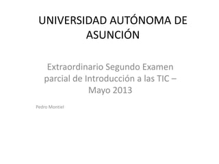 UNIVERSIDAD AUTÓNOMA DE
ASUNCIÓN
Extraordinario Segundo Examen
parcial de Introducción a las TIC –
Mayo 2013
Pedro Montiel
 