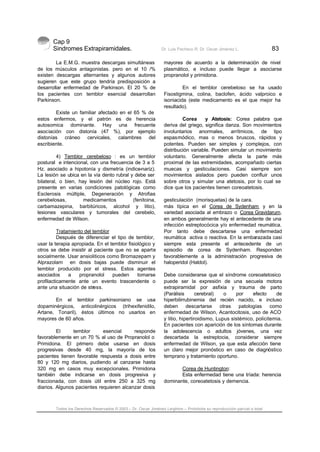 Cap 9
Sindromes Extrapiramidales. Dr. Luis Pacheco R. Dr. Oscar Jiménez L. 83
Todos los Derechos Reservados © 2003 – Dr. Oscar Jiménez Leighton – Prohibida su reproducción parcial o total
La E.M.G. muestra descargas simultáneas
de los músculos antagonistas. pero en el 10 /%
existen descargas alternantes y algunos autores
sugieren que este grupo tendría predisposición a
desarrollar enfermedad de Parkinson. El 20 % de
los pacientes con temblor esencial desarrollan
Parkinson.
Existe un familiar afectado en el 65 % de
estos enfermos, y el patrón es de herencia
autosomica dominante. Hay una frecuente
asociación con distonía (47 %), por ejemplo
distonías cráneo cervicales, calambres del
escribiente.
4) Temblor cerebeloso : es un temblor
postural e intencional, con una frecuencia de 3 a 5
Hz. asociado a hipotonía y dismetría (indice-nariz).
La lesión se ubica en la vía dento rubral y debe ser
bilateral, o bien, hay lesión del núcleo rojo. Está
presente en varias condiciones patológicas como
Esclerosis múltiple, Degeneración y Atrofias
cerebelosas, medicamentos (fenitoina,
carbamazepina, barbitúricos, alcohol y litio),
lesiones vasculares y tumorales del cerebelo,
enfermedad de Wilson.
Tratamiento del temblor
Después de diferenciar el tipo de temblor,
usar la terapia apropiada. En el temblor fisiológico y
otros se debe insistir al paciente que no se aparte
socialmente. Usar ansioliticos como Bromazepam y
Alprazolam en dosis bajas puede disminuir el
temblor producido por el stress. Estos agentes
asociados a propranolol pueden tomarse
profilacticamente ante un evento trascendente o
ante una situación de stress.
En el temblor parkinsoniano se usa
dopaminérgicos, anticolinérgicos (trihexifenidilo,
Artane, Tonaril), éstos últimos no usarlos en
mayores de 60 años.
El temblor esencial responde
favorablemente en un 70 % al uso de Propranolol o
Primidona. El primero debe usarse en dosis
progresivas desde 40 mg, la mayoría de los
pacientes tienen favorable respuesta a dosis entre
80 y 120 mg diarios, pudiendo al canzarse hasta
320 mg en casos muy excepcionales. Primidona
también debe indicarse en dosis progresiva y
fraccionada, con dosis útil entre 250 a 325 mg
diarios. Algunos pacientes requieren alcanzar dosis
mayores de acuerdo a la determinación de nivel
plasmático, e incluso puede llegar a asociarse
propranolol y primidona.
En el temblor cerebeloso se ha usado
Fisostigmina, colina, baclofen, ácido valproico e
isoniacida (este medicamento es el que mejor ha
resultado).
Corea y Atetosis: Corea palabra que
deriva del griego, significa danza. Son movimientos
involuntarios anormales, arrítmicos, de tipo
espasmódico, mas o menos bruscos, rápidos y
potentes. Pueden ser simples y complejos, con
distribución variable. Pueden simular un movimiento
voluntario. Generalmente afecta la parte más
proximal de las extremidades, acompañado ciertas
muecas y gesticulaciones. Casi siempre son
movimientos aislados pero pueden confluir unos
sobre otros y simular una atetosis, por lo cual se
dice que los pacientes tienen coreoatetosis.
gesticulación (morisquetas) de la cara.
más típica en el Corea de Sydenham y en la
variedad asociada al embrazo o Corea Gravidarum,
en ambos generalmente hay el antecedente de una
infección estreptocócica y/o enfermedad reumática.
Por tanto debe descartarse una enfermedad
reumática activa o reactiva. En la embarazada casi
siempre esta presente el antecedente de un
episodio de corea de Sydenham. Responden
favorablemente a la administración progresiva de
haloperidol (Haldol).
Debe considerarse que el síndrome coreoatetosico
puede ser la expresión de una secuela motora
extrapiramidal por asfixia y trauma de parto
(Parálisis cerebral) o por efecto de
hiperbilirrubinemia del recién nacido, e incluso
deben descartarse otras patologías como
enfermedad de Wilson, Acantocitosis, uso de ACO
y litio, hipertiroidismo, Lupus sistémico, policitemia.
En pacientes con aparición de los síntomas durante
la adolescencia o adultos jóvenes, una vez
descartada la estreptocia, considerar siempre
enfermedad de Wilson, ya que esta afección tiene
un claro mejor pronóstico en caso de diagnóstico
temprano y tratamiento oportuno.
Corea de Huntington:
Esta enfermedad tiene una tríada: herencia
dominante, coreoatetosis y demencia.
 