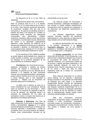 Cap 9
Sindromes Extrapiramidales. Dr. Luis Pacheco R. Dr. Oscar Jiménez L. 84
Todos los Derechos Reservados © 2003 – Dr. Oscar Jiménez Leighton – Prohibida su reproducción parcial o total
Su frecuencia es de 4 a 5 por millón de
habitantes.
Aparentemente afecta más a los hombres.
Edad de comienzo está en la 4ª y 5ª década,
aunque el 5 a 10 % lo hace antes de los 20 años o
en la niñez. Tiene herencia autosomica dominante
de penetración completa. Este gen está en el
cromosoma 4. En general los pacientes jóvenes lo
heredan del padre y los mayores de la madre. La
enfermedad puede comenzar con alteraciones
conductuales, (son desconfiados, irritables,
excéntricos, impulsivos, falta de control que los lleva
al alcoholismo o promiscuidad sexual), alteraciones
del humor y la afectividad (especialmente
depresión). Luego aparecen los trastornos de la
memoria que progresa a la demencia con elementos
de agnosias y apraxias. La enfermedad tiene un
curso progresivo lento, después de 15 a 16 años del
comienzo de la enfermedad sobreviene la muerte.
En los estudios de TAC y RNM de encéfalo
se puede observar atrofia bilateral de la cabeza del
núcleo caudado y putamen, que se corresponde a
los hallazgos de la anatomía patológica de los
casos descritos en la literatura clásica.
Hemibalismo. Son movimientos bruscos
repetitivos, involuntarios y violentos, de carácter
proximal, de rotación y circunducción de la
extremidad. El paciente se ve muy afectado por la
presencia y la magnitud de este movimiento
anormal, por su brusquedad amplitud y persistencia,
pueden producir lesiones por el roce, por los golpes
e incluso fracturas, pero lo más relevantes lo
extenuado y fatigado que se encuentran los
pacientes afectos por el hemibalismo.
La lesión que lo produce se ubica en el
núcleo subtalámico de Luys contralateral. Muchas
veces es expresión de una hemorragia o infarto
subcortical, y su evolución es regresiva al cabo de
un par de semanas, con respuesta parcial a la
indicación de haloperidol. En los casos de
hemibalismo crónico, la terapia más efectiva es la
talamotomía ventrolateral esterotaxica.
Distonías y Diskinesias. Con fines de
mejor comprensión, se les divide en segmentarias o
focales y generalizadas. Distonía es un a actitud
anormal persistente producida por la contracción de
músculos agonistas y antagonistas, y puede ser
considerad como una forma extrema de atetosis.
Pueden verse comprometidos músculos de las
extremidades y/o del eje axial.
Las distonías pueden ser secundarias a
diversas situaciones y patologías neurológicas, los
que incluyen la hipoxia cerebral, medicamentos,
intoxicaciones como por ejemplo por manganeso, y
las afecciones que determinan parkinsonismo o
coreoatetosis.
Las distonías segmentarias incluyen
tortícolis, retrocollis, calambre del escribiente,
blefaroespasmo y otras distonías con diskinesia oro
linguo faciales como la enfermedad de Meige.
La distonías generalizadas son más raras,
y su prototipo corresponde a la Distonía
musculorum deformans, que es una afección
progresiva y hereditaria, más frecuente en familias
con ascendiente judío ( y endogamia).
La tortícolis espasmódica, es una forma
clínica fácil de reconocer, y que corresponde a una
distonía focal o segmentaria idiopática que involucra
la musculatura del cuello. Se desconoce el
substrato anatómico. Los movimientos pueden ser
de bruscas y rápidas sacudidas (diskinesia) o de
postura sostenida (distonía). Un tercio de los
pacientes tienen remisión espontánea en el curso
de los meses y hasta tres años. El mejor
tratamiento suele ser la terapia con neurotoxina
botulínica tipo A.
Otras distonías observadas en la práctica
clínica habitual, son las distonías y diskinesias
fármaco inducidas en los pacientes con enfermedad
de Parkinson que usan l-dopa, y la alteración
extrapiramidal fármaco inducida por fenotiazinas
butirofenonas otros neurolépticos, en particular los
que bloquean receptores dopaminérgico D2 en el
sistema limbico. También la medicación antiemética
como el Torecan de uso tan difundido en nuestro
país, la metoclopramida, también pueden inducir
síndromes extrapiramidales con distonía.
Tics: Son movimientos anormales
compulsivos, de ejecución rápida y coordinada, en
contraste a otros movimientos involuntarios
anormales pueden ser parcialmente controlados o
postergados conscientemente. Pueden dividirse en
Tics simples o múltiples, así como agudos y
crónicos.
 