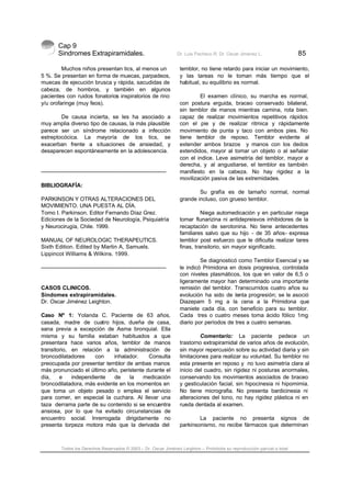 Cap 9
Sindromes Extrapiramidales. Dr. Luis Pacheco R. Dr. Oscar Jiménez L. 85
Todos los Derechos Reservados © 2003 – Dr. Oscar Jiménez Leighton – Prohibida su reproducción parcial o total
Muchos niños presentan tics, al menos un
5 %. Se presentan en forma de muecas, parpadeos,
muecas de ejecución brusca y rápida, sacudidas de
cabeza, de hombros, y también en algunos
pacientes con ruidos fonatorios inspiratorios de rino
y/u orofaringe (muy feos).
De causa incierta, se les ha asociado a
muy amplia diverso tipo de causas, la más plausible
parece ser un síndrome relacionado a infección
estreptocócica. La mayoría de los tics, se
exacerban frente a situaciones de ansiedad, y
desaparecen espontáneamente en la adolescencia.
-------------------------------------------------------------------------
BIBLIOGRAFÍA:
PARKINSON Y OTRAS ALTERACIONES DEL
MOVIMIENTO. UNA PUESTA AL DÍA.
Tomo I. Parkinson. Editor Fernando Díaz Grez.
Ediciones de la Sociedad de Neurología, Psiquiatría
y Neurocirugía, Chile. 1999.
MANUAL OF NEUROLOGIC THERAPEUTICS.
Sixth Edition. Edited by Martin A, Samuels.
Lippincot Williams & Wilkins. 1999.
-------------------------------------------------------------------------
CASOS CLINICOS.
Síndomes extrapiramidales.
Dr. Oscar Jiménez Leighton.
Caso Nº 1: Yolanda C. Paciente de 63 años,
casada, madre de cuatro hijos, dueña de casa,
sana previa a excepción de Asma bronquial. Ella
misma y su familia estaban habituados a que
presentara hace varios años, temblor de manos
transitorio, en relación a la administración de
broncodilatadores con inhalador. Consulta
preocupada por presentar temblor de ambas manos
más pronunciado el último año, peristente durante el
día, e independiente de la medicación
broncodilatadora, más evidente en los momentos en
que toma un objeto pesado o emplea el servicio
para comer, en especial la cuchara. Al llevar una
taza derrama parte de su contenido si se encuentra
ansiosa, por lo que ha evitado circunstancias de
encuentro social. Inrerrogada dirigidamente no
presenta torpeza motora más que la derivada del
temblor, no tiene retardo para iniciar un movimiento,
y las tareas no le toman más tiempo que el
habitual, su equilibrio es normal.
El examen clínico, su marcha es normal,
con postura erguida, braceo conservado bilateral,
sin temblor de manos mientras camina, rota bien.
capaz de realizar movimientos repetitivos rápidos
con el pie y de realizar ritmica y rápidamente
movimiento de punta y taco con ambos pies. No
tiene temblor de reposo. Temblor evidente al
extender ambos brazos y manos con los dedos
extendidos, mayor al tomar un objeto o al señalar
con el indice. Leve asimetría del temblor, mayor a
derecha, y al angustiarse, el temblor es también
manifiesto en la cabeza. No hay rigidez a la
movilización pasiva de las extremidades.
Su grafía es de tamaño normal, normal
grande incluso, con grueso temblor.
Niega automedicación y en particular niega
tomar flunarizina ni antidepreisvos inhibidores de la
recaptación de serotonina. No tiene antecedentes
familiares salvo que su hijo - de 35 años- expresa
temblor post esfuerzo que le dificulta realizar tares
finas, transitorio, sin mayor significado.
Se diagnosticó como Temblor Esencial y se
le indicó Primidona en dosis progresiva, controlada
con niveles plasmáticos, los que en valor de 6,5 o
ligeramente mayor han determinado una importante
remisión del temblor. Transcurridos cuatro años su
evolución ha sido de lenta progresión; se le asoció
Diazepam 5 mg a la cena a la Primidona que
maniete cada día, con beneficio para su temblor.
Cada tres o cuatro meses toma ácido fólico 1mg
diario por períodos de tres a cuatro semanas.
Comentario: La paciente pedece un
trastorno extrapiramidal de varios años de evolución,
sin mayor repercusión sobre su actividad diaria y sin
limitaciones para realizar su voluntad. Su temblor no
esta presente en reposo y no tuvo asimetría clara al
inicio del cuadro, sin rigidez ni posturas anormales,
conservando los movimientos asociados de braceo
y gesticulación facial, sin hipocinesia ni hipomimia.
No tiene micrografia. No presenta bardicinesia ni
alteraciones del tono, no hay rigidez plástica ni en
rueda dentada al examen.
La paciente no presenta signos de
parkinsonismo, no recibe fármacos que determinan
 