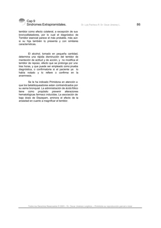 Cap 9
Sindromes Extrapiramidales. Dr. Luis Pacheco R. Dr. Oscar Jiménez L. 86
Todos los Derechos Reservados © 2003 – Dr. Oscar Jiménez Leighton – Prohibida su reproducción parcial o total
temblor como efecto colateral, a excepción de sus
broncodilatadores, por lo cual el diagnóstico de
Temblor esencial parece el más probable, más aún
si su hija también lo presenta y con similares
características.
El alcohol, tomado en pequeña cantidad,
determina una rápida disminución del temblor de
manteción de actitud y de acción, y no modifica el
temblor de reposo, efecto que se prolonga por una
tres horas, y que puede ser empleado como prueba
diagnóstica, o confirmatoria si el paciente ya lo
había notado y lo refiere o confirma en la
anamnesis.
Se le ha indicado Primidona en atención a
que los betabloqueadores estan contraindicados por
su asma bronquial. La administración de ácido fólico
tiene como propósito prevenir alteraciones
hematológicas farmaco inducidas. La asociación de
baja dosis de Diazepam, aminora el efecto de la
ansiedad en cuanto a magnificar el temblor.
 