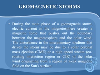 GEOMAGNETIC STORMS
• During the main phase of a geomagnetic storm,
electric current in the magnetosphere creates a
magnetic force that pushes out the boundary
between the magnetosphere and the solar wind.
The disturbance in the interplanetary medium that
drives the storm may be due to a solar coronal
mass ejection (CME) or a high speed stream (co-
rotating interaction region or CIR) of the solar
wind originating from a region of weak magnetic
field on the Sun's surface.
 