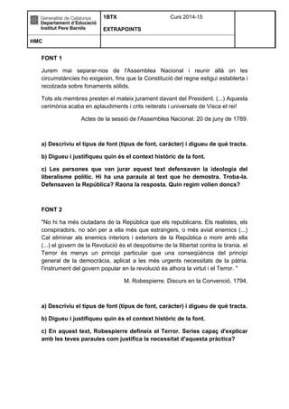 1BTX Curs 2014-15 
EXTRAPOINTS 
HMC 
FONT 1 
Jurem mai separar-nos de l'Assemblea Nacional i reunir allà on les 
circumstàncies ho exigeixin, fins que la Constitució del regne estigui establerta i 
recolzada sobre fonaments sòlids. 
Tots els membres presten el mateix jurament davant del President. (...) Aquesta 
cerimònia acaba en aplaudiments i crits reiterats i universals de Visca el rei! 
Actes de la sessió de l'Assemblea Nacional. 20 de juny de 1789. 
a) Descriviu el tipus de font (tipus de font, caràcter) i digueu de què tracta. 
b) Digueu i justifiqueu quin és el context històric de la font. 
c) Les persones que van jurar aquest text defensaven la ideologia del 
liberalisme polític. Hi ha una paraula al text que ho demostra. Troba-la. 
Defensaven la República? Raona la resposta. Quin regim volien doncs? 
FONT 2 
"No hi ha més ciutadans de la República que els republicans. Els realistes, els 
conspiradors, no són per a ella més que estrangers, o més aviat enemics (...) 
Cal eliminar als enemics interiors i exteriors de la República o morir amb ella 
(...) el govern de la Revolució és el despotisme de la llibertat contra la tirania. el 
Terror és menys un principi particular que una conseqüència del principi 
general de la democràcia, aplicat a les més urgents necessitats de la pàtria. 
l'instrument del govern popular en la revolució és alhora la virtut i el Terror. " 
M. Robespierre. Discurs en la Convenció, 1794. 
a) Descriviu el tipus de font (tipus de font, caràcter) i digueu de què tracta. 
b) Digueu i justifiqueu quin és el context històric de la font. 
c) En aquest text, Robespierre defineix el Terror. Series capaç d'explicar 
amb les teves paraules com justifica la necessitat d'aquesta pràctica? 
 