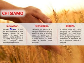 Innovatori.
Dal 1999 ha fatto
del web monitoring e della
rassegna stampa la sua
“mission”. In questi anni
abbiamo risolto problemi a
più di 500 clienti operanti in
tutti i maggiori settori
dell’economia nazionale.
Esperti.
Il nostro team di ricerca
composto da professionisti
qualificati, con esperienza,
carichi di passione per il loro
lavoro, è in grado di garantire,
disponibilità a consulenze ad
hoc e assistenza continua e
dedicata.
Tecnologici.
Lavoriamo per garantirvi la
massima affidabilità dei dati
raccolti su tutte le principali
testate e piattaforme di
informazione online. A tal fine
la nostra azienda usa anche
sistemi di “ascolto” online
proprietari.
CHI SIAMO
 