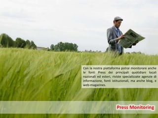 6
Press Monitoring
Press Monitoring
Con la nostra piattaforma potrai monitorare anche
le fonti Press dei principali quotidiani locali
nazionali ed esteri, riviste specializzate agenzie di
informazione, fonti istituzionali, ma anche blog, e
web-magazines.
 