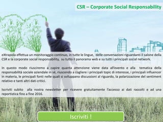 8
Iscriviti !
CSR – Corporate Social Responsability
eXtrapola effettua un monitoraggio continuo, in tutte le lingue, delle conversazioni riguardanti il salone della
CSR e la corporate social responsability, su tutto il panorama web e su tutti i principali social network.
In questo modo riusciremo a capire quanta attenzione viene data all’evento e alla tematica della
responsabilità sociale aziendale in sé, riuscendo a cogliere i principali topic di interesse, i principali influencer
in materia, le principali fonti nelle quali si sviluppano discussioni al riguardo, la polarizzazione del sentiment
relativo e tanti altri dati critici.
Iscriviti subito alla nostra newsletter per ricevere gratuitamente l’accesso ai dati raccolti e ad una
reportistica fino a fine 2016.
 