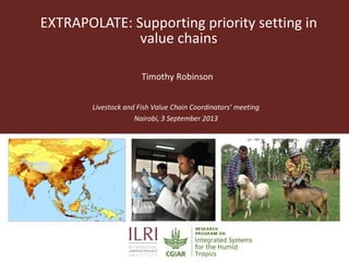 EXTRAPOLATE: Supporting priority setting in
value chains
Livestock and Fish Value Chain Coordinators’ meeting
Nairobi, 3 September 2013
Timothy Robinson
 