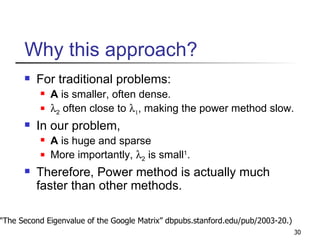 Why this approach? For traditional problems: A  is smaller, often dense.  2  often close to    , making the power method slow. In our problem,  A  is huge and sparse More importantly,   2  is small 1 .  Therefore, Power method is actually much faster than other methods. 1 (“The Second Eigenvalue of the Google Matrix” dbpubs.stanford.edu/pub/2003-20.) 
