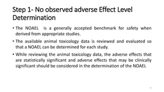 Step 1- No observed adverse Effect Level
Determination
• The NOAEL is a generally accepted benchmark for safety when
derived from appropriate studies.
• The available animal toxicology data is reviewed and evaluated so
that a NOAEL can be determined for each study.
• While reviewing the animal toxicology data, the adverse effects that
are statistically significant and adverse effects that may be clinically
significant should be considered in the determination of the NOAEL
15
 
