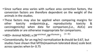• Since surface area varies with surface area correction factors, the
conversion factors are therefore dependent on the weight of the
animals in the studies.
• These factors may also be applied when comparing margins for
other toxicity endpoints(e.g., reproductivity toxicity &
carcinogenicity) when data for comparison,(i.e., AUCs) are
unavailable or are otherwise inappropriate for comparisons.
• HED= Animal NOAEL x (𝑊𝑎𝑛𝑖𝑚𝑎𝑙
/𝑊𝐻𝑢𝑚𝑎𝑛
)
(1−𝑏)
• Conventionally, for an mg/m2 normalization b should be 0.67, but
studies have shown that MTDs(maximum tolerated dose) scale best
across species when b= 0.75
18
 