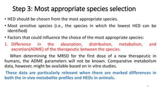 Step 3: Most appropriate species selection
• HED should be chosen from the most appropriate species.
• Most sensitive species (i.e., the species in which the lowest HED can be
identified)
• Factors that could influence the choice of the most appropriate species:
1. Difference in the absorption, distribution, metabolism, and
excretion(ADME) of the therapeutic between the species.
When determining the MRSD for the first dose of a new therapeutic in
humans, the ADME parameters will not be known. Comparative metabolism
data, however, might be available based on in vitro studies.
These data are particularly relevant when there are marked differences in
both the in vivo metabolite profiles and HEDs in animals.
20
 