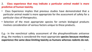 2. Class experience that may indicate a particular animal model is more
predictive of human toxicity.
• Class Experience implies that previous studies have demonstrated that a
particular animal model is more appropriate for the assessment of safety for a
particular class of therapeutics.
• Selection of the most appropriate species for certain biological products
involves consideration of various factors unique to these products.
E.g.- in the nonclinical safety assessment of the phosphorothioate antisense
drug, the monkey is considered the most appropriate species because monkeys
experience the same dose-limiting toxicity as humans whereas rodents do not.
21
 