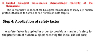 3. Limited biological cross-species pharmacologic reactivity of the
therapeutic.
This is especially important for biological therapeutics as many are human
proteins that bind to human or non-human primate targets.
Step 4: Application of safety factor
A safety factor is applied in order to provide a margin of safety for
the protection of human subjects receiving the initial clinical dose.
22
 