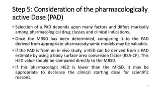 Step 5: Consideration of the pharmacologically
active Dose (PAD)
• Selection of a PAD depends upon many factors and differs markedly
among pharmacological drug classes and clinical indications.
• Once the MRSD has been determined, comparing it to the PAD
derived from appropriate pharmacodynamic models may be valuable.
• If the PAD is from an in vivo study, a HED can be derived from a PAD
estimate by using a body surface area conversion factor (BSA-CF). This
HED value should be compared directly to the MRSD.
• If this pharmacologic HED is lower than the MRSD, it may be
appropriate to decrease the clinical starting dose for scientific
reasons.
23
 