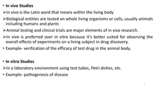 • In vivo Studies
In vivo is the Latin word that means within the living body
Biological entities are tested on whole living organisms or cells, usually animals
including humans and plants
Animal testing and clinical trials are major elements of in vivo research.
In vivo is preferred over in vitro because it’s better suited for observing the
overall effects of experiments on a living subject in drug discovery.
• Example- verification of the efficacy of test drug in the animal body.
• In vitro Studies
In a laboratory environment using test tubes, Petri dishes, etc.
• Example- pathogenesis of disease
3
 