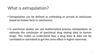 What is extrapolation?
• Extrapolation can be defined as estimating or arrived at conclusion
based on known facts or conclusions.
• In preclinical studies we use mathematical process extrapolation to
estimate the conclusion of preclinical drug testing data to human
drugs. This makes us understand how a drug dose & data can be
correlated or estimated to get the same effect in higher mammals.
4
 
