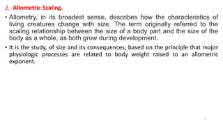 2. Allometric Scaling.
• Allometry, in its broadest sense, describes how the characteristics of
living creatures change with size. The term originally referred to the
scaling relationship between the size of a body part and the size of the
body as a whole, as both grow during development.
• It is the study, of size and its consequences, based on the principle that major
physiologic processes are related to body weight raised to an allometric
exponent.
9
 