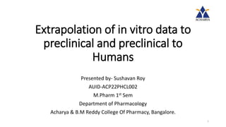 Extrapolation of in vitro data to
preclinical and preclinical to
Humans
Presented by- Sushavan Roy
AUID-ACP22PHCL002
M.Pharm 1st Sem
Department of Pharmacology
Acharya & B.M Reddy College Of Pharmacy, Bangalore.
1
 
