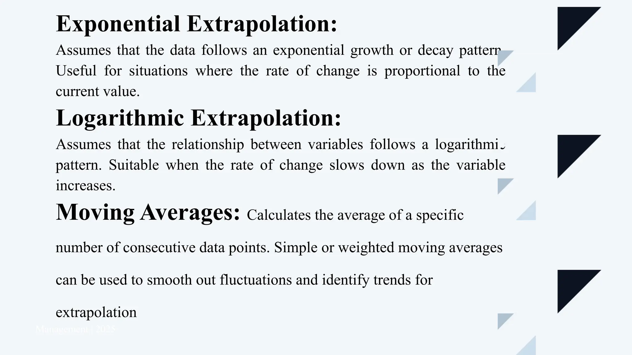 Management | 2025
Exponential Extrapolation:
Assumes that the data follows an exponential growth or decay pattern.
Useful for situations where the rate of change is proportional to the
current value.
Logarithmic Extrapolation:
Assumes that the relationship between variables follows a logarithmic
pattern. Suitable when the rate of change slows down as the variable
increases.
Moving Averages: Calculates the average of a specific
number of consecutive data points. Simple or weighted moving averages
can be used to smooth out fluctuations and identify trends for
extrapolation
 