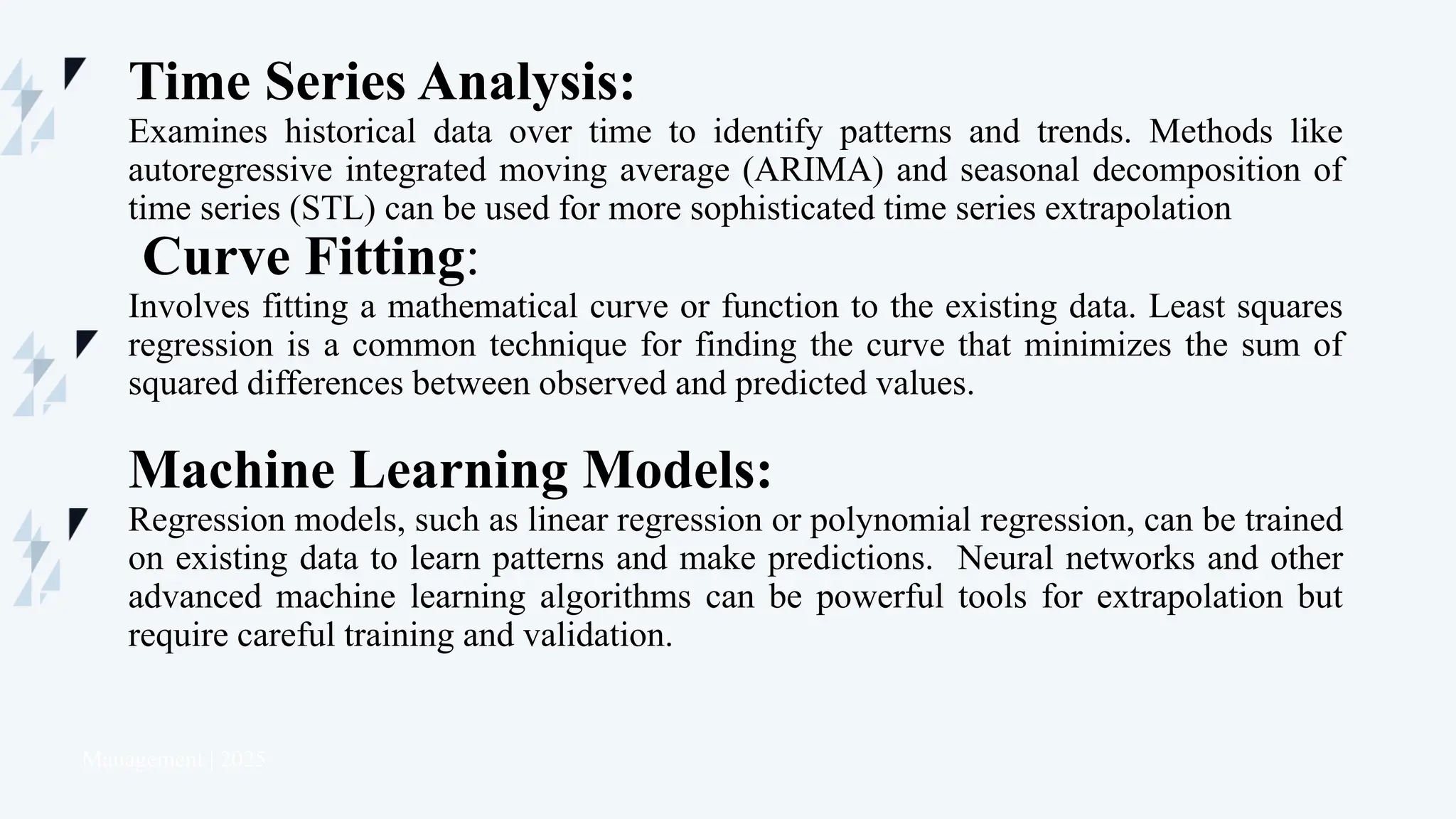 Management | 2025
Time Series Analysis:
Examines historical data over time to identify patterns and trends. Methods like
autoregressive integrated moving average (ARIMA) and seasonal decomposition of
time series (STL) can be used for more sophisticated time series extrapolation
Curve Fitting:
Involves fitting a mathematical curve or function to the existing data. Least squares
regression is a common technique for finding the curve that minimizes the sum of
squared differences between observed and predicted values.
Machine Learning Models:
Regression models, such as linear regression or polynomial regression, can be trained
on existing data to learn patterns and make predictions. Neural networks and other
advanced machine learning algorithms can be powerful tools for extrapolation but
require careful training and validation.
 