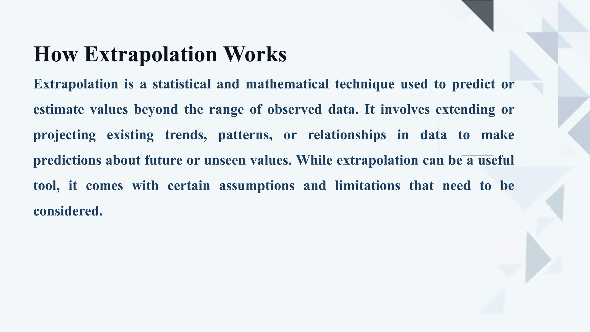 Extrapolation is a statistical and mathematical technique used to predict or
estimate values beyond the range of observed data. It involves extending or
projecting existing trends, patterns, or relationships in data to make
predictions about future or unseen values. While extrapolation can be a useful
tool, it comes with certain assumptions and limitations that need to be
considered.
How Extrapolation Works
 