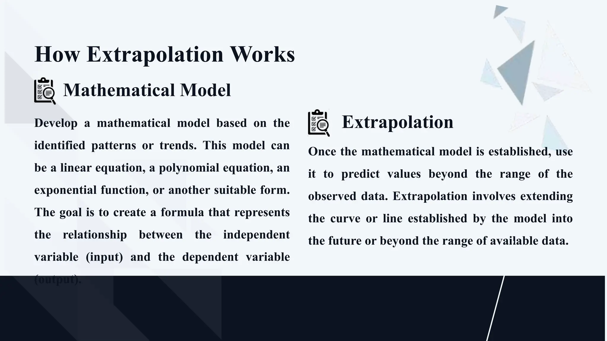 Once the mathematical model is established, use
it to predict values beyond the range of the
observed data. Extrapolation involves extending
the curve or line established by the model into
the future or beyond the range of available data.
Extrapolation
How Extrapolation Works
Develop a mathematical model based on the
identified patterns or trends. This model can
be a linear equation, a polynomial equation, an
exponential function, or another suitable form.
The goal is to create a formula that represents
the relationship between the independent
variable (input) and the dependent variable
(output).
Mathematical Model
 