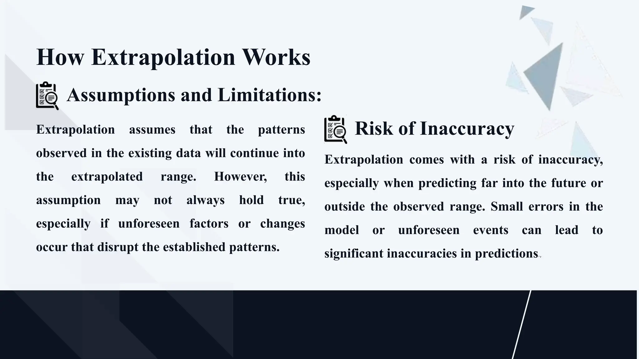 Extrapolation comes with a risk of inaccuracy,
especially when predicting far into the future or
outside the observed range. Small errors in the
model or unforeseen events can lead to
significant inaccuracies in predictions.
Risk of Inaccuracy
How Extrapolation Works
Extrapolation assumes that the patterns
observed in the existing data will continue into
the extrapolated range. However, this
assumption may not always hold true,
especially if unforeseen factors or changes
occur that disrupt the established patterns.
Assumptions and Limitations:
 