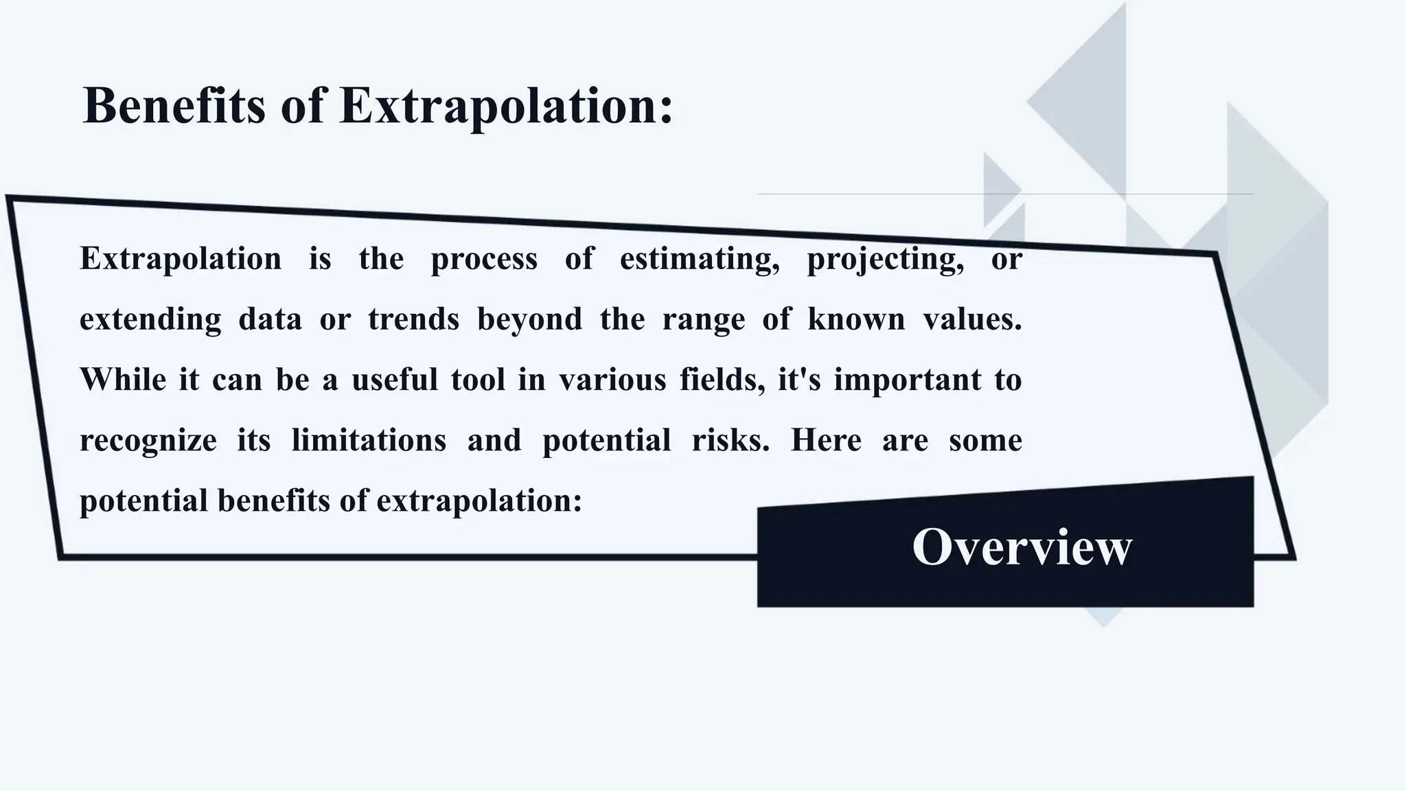 Benefits of Extrapolation:
Extrapolation is the process of estimating, projecting, or
extending data or trends beyond the range of known values.
While it can be a useful tool in various fields, it's important to
recognize its limitations and potential risks. Here are some
potential benefits of extrapolation:
Overview
 