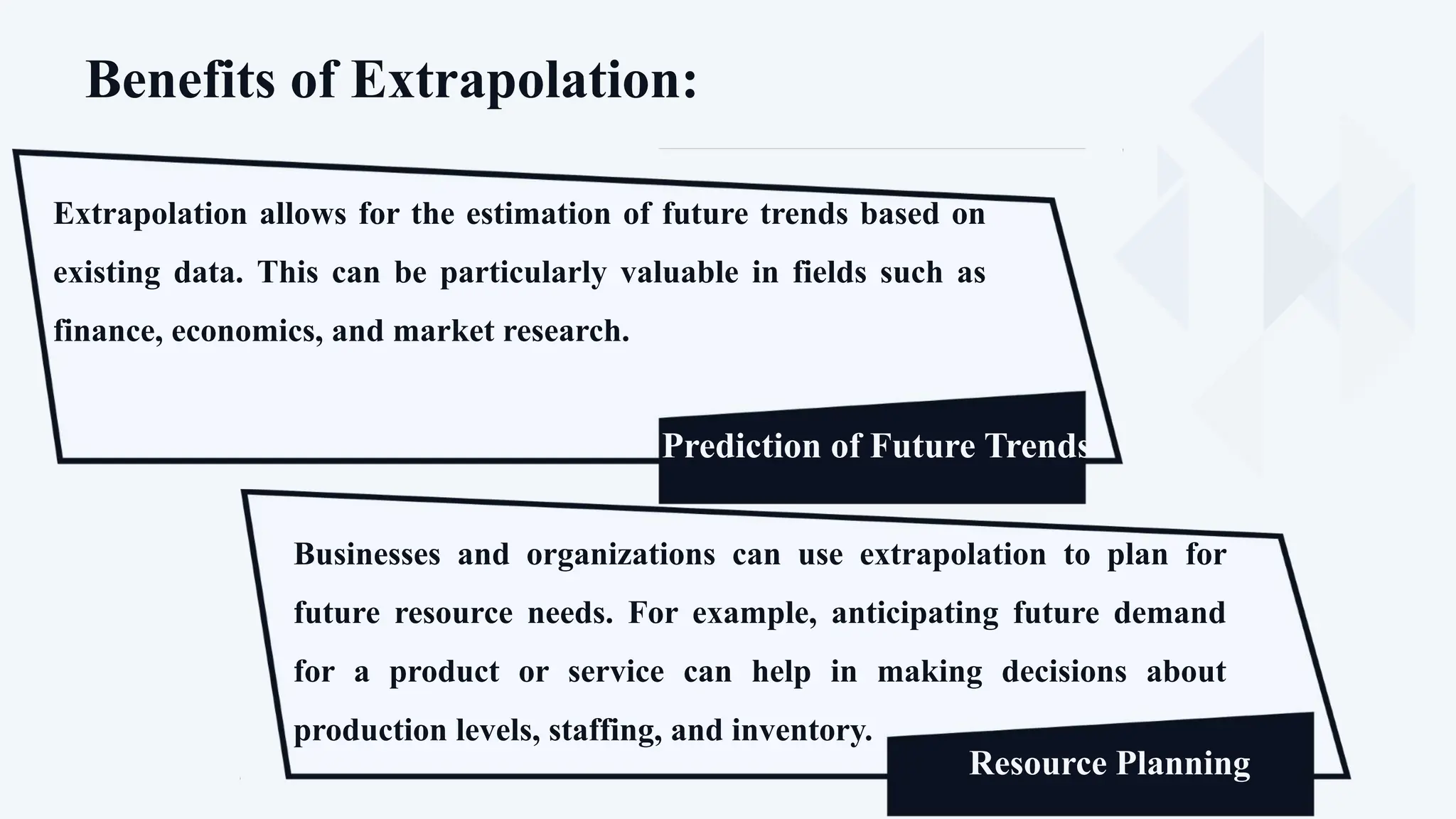 Benefits of Extrapolation:
Extrapolation allows for the estimation of future trends based on
existing data. This can be particularly valuable in fields such as
finance, economics, and market research.
Prediction of Future Trends
Proponents
Prediction of Future Trends
Businesses and organizations can use extrapolation to plan for
future resource needs. For example, anticipating future demand
for a product or service can help in making decisions about
production levels, staffing, and inventory.
Resource Planning
 
