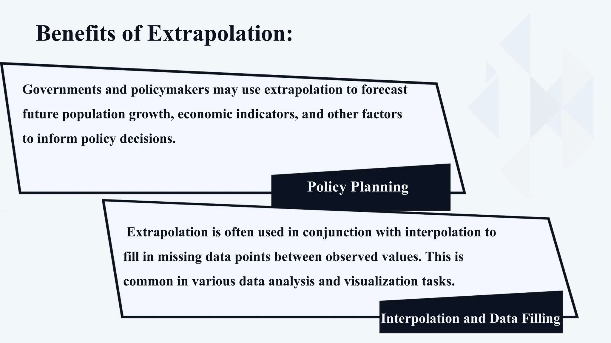 Benefits of Extrapolation:
Governments and policymakers may use extrapolation to forecast
future population growth, economic indicators, and other factors
to inform policy decisions.
Policy Planning
Proponents
Prediction of Future Trends
Extrapolation is often used in conjunction with interpolation to
fill in missing data points between observed values. This is
common in various data analysis and visualization tasks.
Interpolation and Data Filling
 