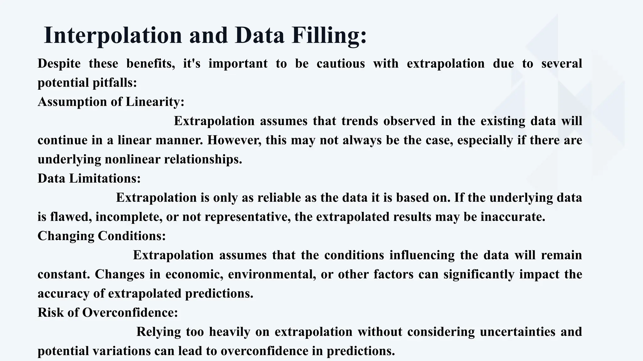 Interpolation and Data Filling:
Proponents
Prediction of Future Trends
Despite these benefits, it's important to be cautious with extrapolation due to several
potential pitfalls:
Assumption of Linearity:
Extrapolation assumes that trends observed in the existing data will
continue in a linear manner. However, this may not always be the case, especially if there are
underlying nonlinear relationships.
Data Limitations:
Extrapolation is only as reliable as the data it is based on. If the underlying data
is flawed, incomplete, or not representative, the extrapolated results may be inaccurate.
Changing Conditions:
Extrapolation assumes that the conditions influencing the data will remain
constant. Changes in economic, environmental, or other factors can significantly impact the
accuracy of extrapolated predictions.
Risk of Overconfidence:
Relying too heavily on extrapolation without considering uncertainties and
potential variations can lead to overconfidence in predictions.
 