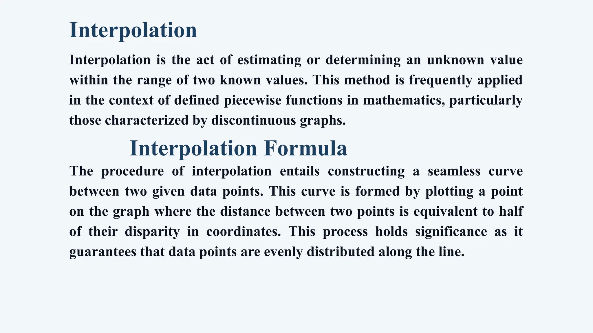 Interpolation
Interpolation is the act of estimating or determining an unknown value
within the range of two known values. This method is frequently applied
in the context of defined piecewise functions in mathematics, particularly
those characterized by discontinuous graphs.
Interpolation Formula
The procedure of interpolation entails constructing a seamless curve
between two given data points. This curve is formed by plotting a point
on the graph where the distance between two points is equivalent to half
of their disparity in coordinates. This process holds significance as it
guarantees that data points are evenly distributed along the line.
 