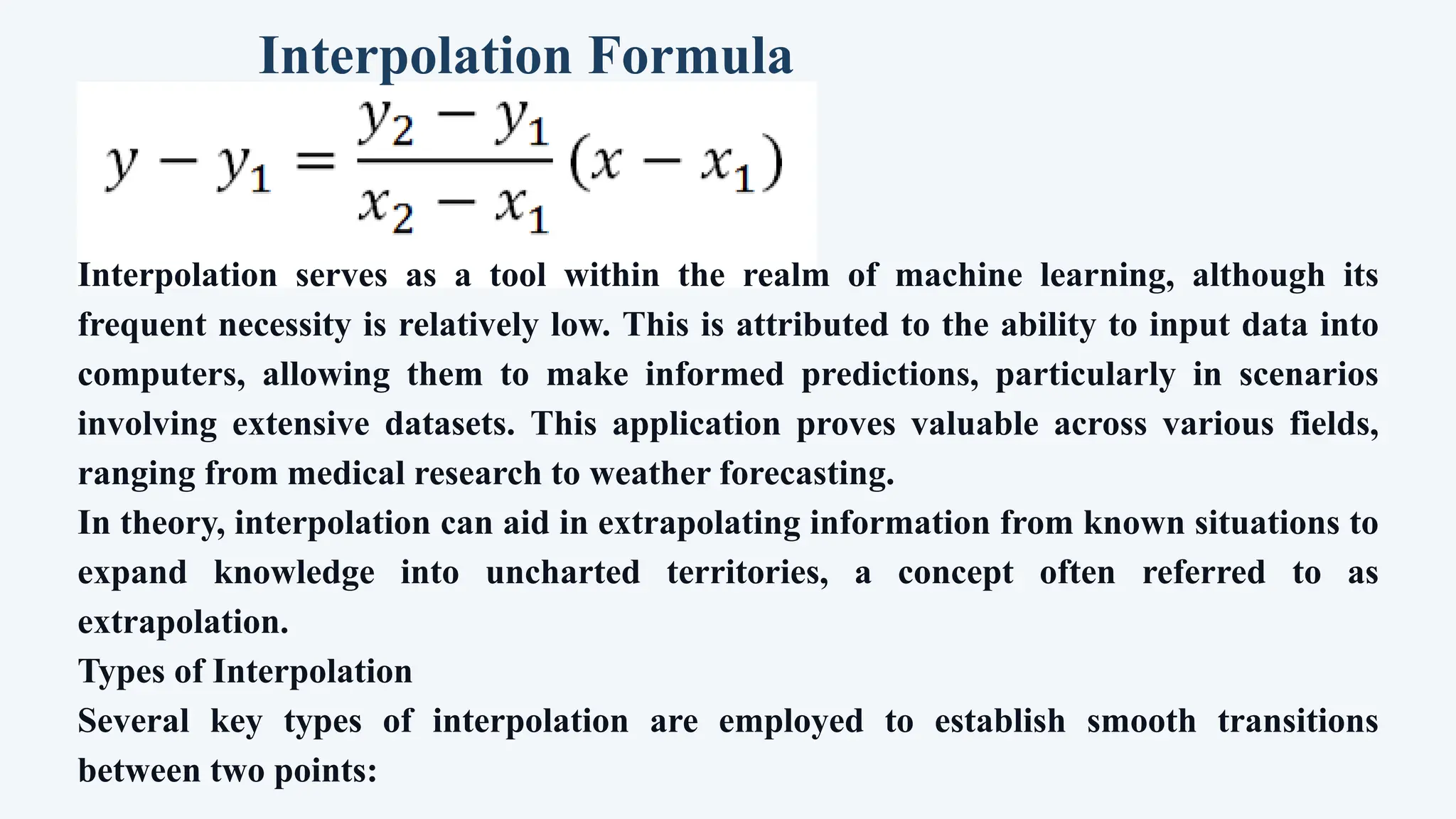 Interpolation Formula
Interpolation serves as a tool within the realm of machine learning, although its
frequent necessity is relatively low. This is attributed to the ability to input data into
computers, allowing them to make informed predictions, particularly in scenarios
involving extensive datasets. This application proves valuable across various fields,
ranging from medical research to weather forecasting.
In theory, interpolation can aid in extrapolating information from known situations to
expand knowledge into uncharted territories, a concept often referred to as
extrapolation.
Types of Interpolation
Several key types of interpolation are employed to establish smooth transitions
between two points:
 