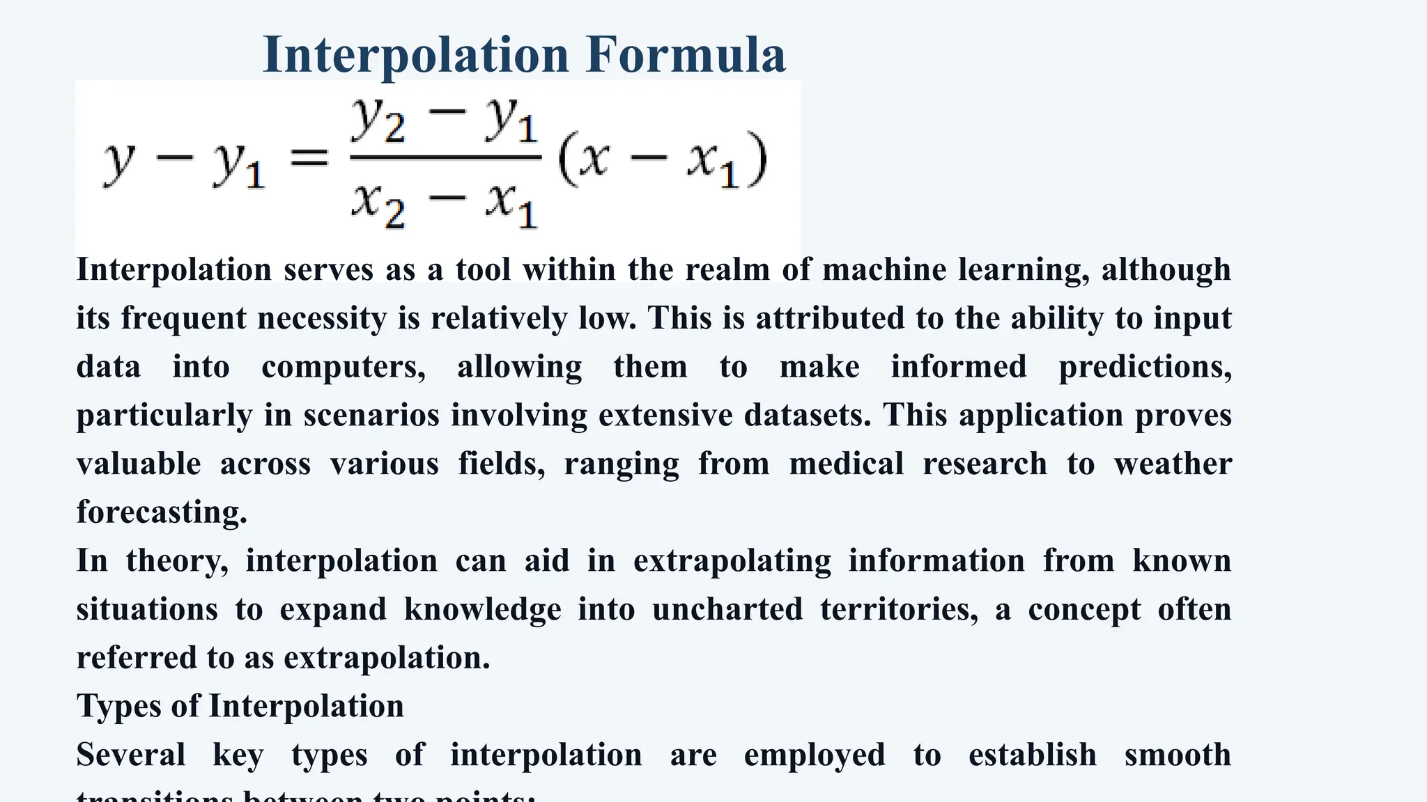 Interpolation Formula
Interpolation serves as a tool within the realm of machine learning, although
its frequent necessity is relatively low. This is attributed to the ability to input
data into computers, allowing them to make informed predictions,
particularly in scenarios involving extensive datasets. This application proves
valuable across various fields, ranging from medical research to weather
forecasting.
In theory, interpolation can aid in extrapolating information from known
situations to expand knowledge into uncharted territories, a concept often
referred to as extrapolation.
Types of Interpolation
Several key types of interpolation are employed to establish smooth
 