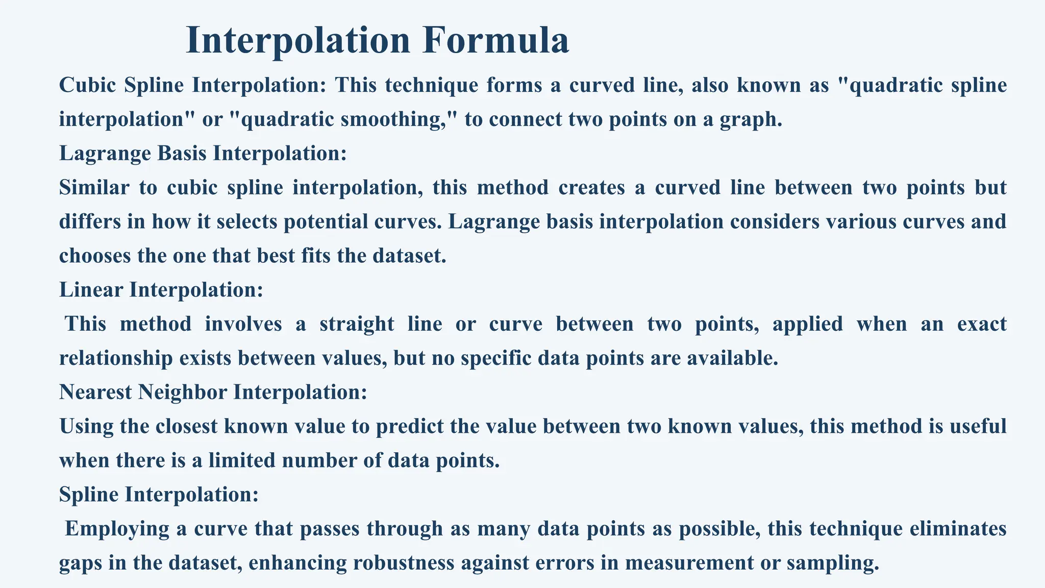 Interpolation Formula
Cubic Spline Interpolation: This technique forms a curved line, also known as "quadratic spline
interpolation" or "quadratic smoothing," to connect two points on a graph.
Lagrange Basis Interpolation:
Similar to cubic spline interpolation, this method creates a curved line between two points but
differs in how it selects potential curves. Lagrange basis interpolation considers various curves and
chooses the one that best fits the dataset.
Linear Interpolation:
This method involves a straight line or curve between two points, applied when an exact
relationship exists between values, but no specific data points are available.
Nearest Neighbor Interpolation:
Using the closest known value to predict the value between two known values, this method is useful
when there is a limited number of data points.
Spline Interpolation:
Employing a curve that passes through as many data points as possible, this technique eliminates
gaps in the dataset, enhancing robustness against errors in measurement or sampling.
 