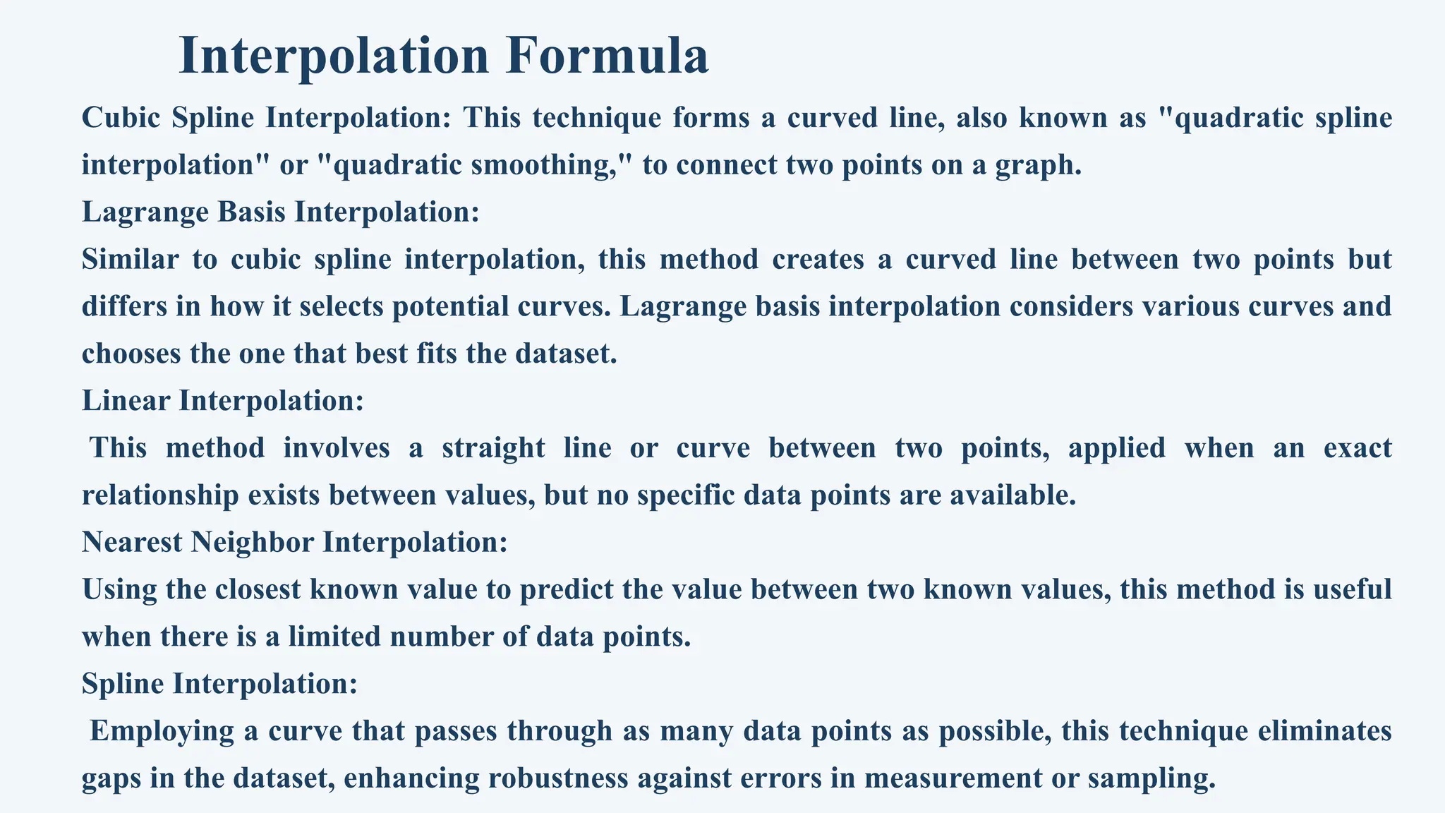 Interpolation Formula
Cubic Spline Interpolation: This technique forms a curved line, also known as "quadratic spline
interpolation" or "quadratic smoothing," to connect two points on a graph.
Lagrange Basis Interpolation:
Similar to cubic spline interpolation, this method creates a curved line between two points but
differs in how it selects potential curves. Lagrange basis interpolation considers various curves and
chooses the one that best fits the dataset.
Linear Interpolation:
This method involves a straight line or curve between two points, applied when an exact
relationship exists between values, but no specific data points are available.
Nearest Neighbor Interpolation:
Using the closest known value to predict the value between two known values, this method is useful
when there is a limited number of data points.
Spline Interpolation:
Employing a curve that passes through as many data points as possible, this technique eliminates
gaps in the dataset, enhancing robustness against errors in measurement or sampling.
 