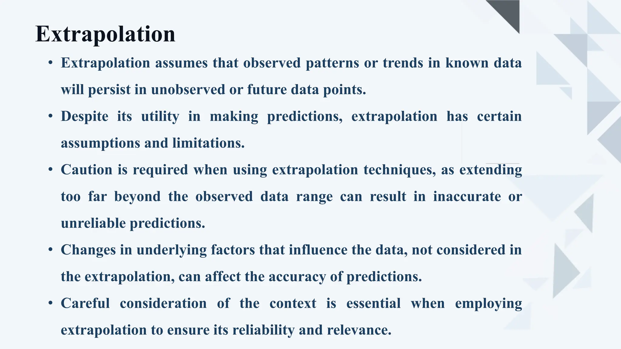 • Extrapolation assumes that observed patterns or trends in known data
will persist in unobserved or future data points.
• Despite its utility in making predictions, extrapolation has certain
assumptions and limitations.
• Caution is required when using extrapolation techniques, as extending
too far beyond the observed data range can result in inaccurate or
unreliable predictions.
• Changes in underlying factors that influence the data, not considered in
the extrapolation, can affect the accuracy of predictions.
• Careful consideration of the context is essential when employing
extrapolation to ensure its reliability and relevance.
Extrapolation
 