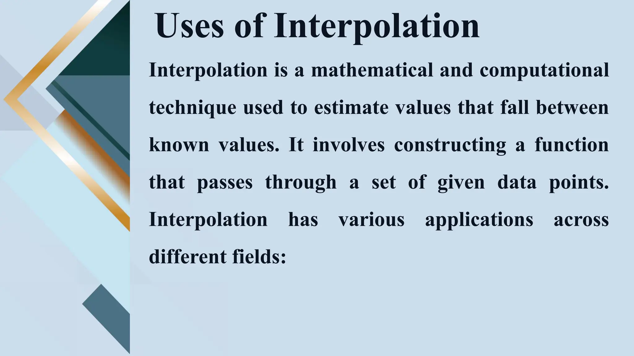 Uses of Interpolation
Interpolation is a mathematical and computational
technique used to estimate values that fall between
known values. It involves constructing a function
that passes through a set of given data points.
Interpolation has various applications across
different fields:
 