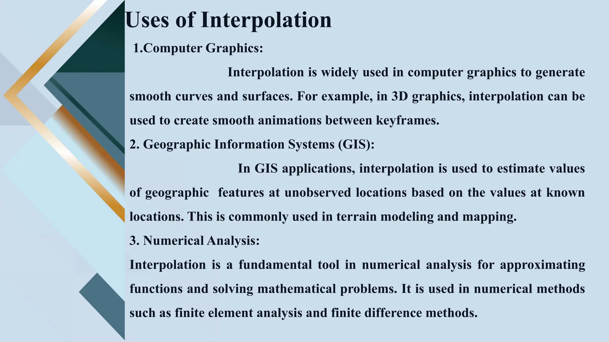 Uses of Interpolation
1.Computer Graphics:
Interpolation is widely used in computer graphics to generate
smooth curves and surfaces. For example, in 3D graphics, interpolation can be
used to create smooth animations between keyframes.
2. Geographic Information Systems (GIS):
In GIS applications, interpolation is used to estimate values
of geographic features at unobserved locations based on the values at known
locations. This is commonly used in terrain modeling and mapping.
3. Numerical Analysis:
Interpolation is a fundamental tool in numerical analysis for approximating
functions and solving mathematical problems. It is used in numerical methods
such as finite element analysis and finite difference methods.
 