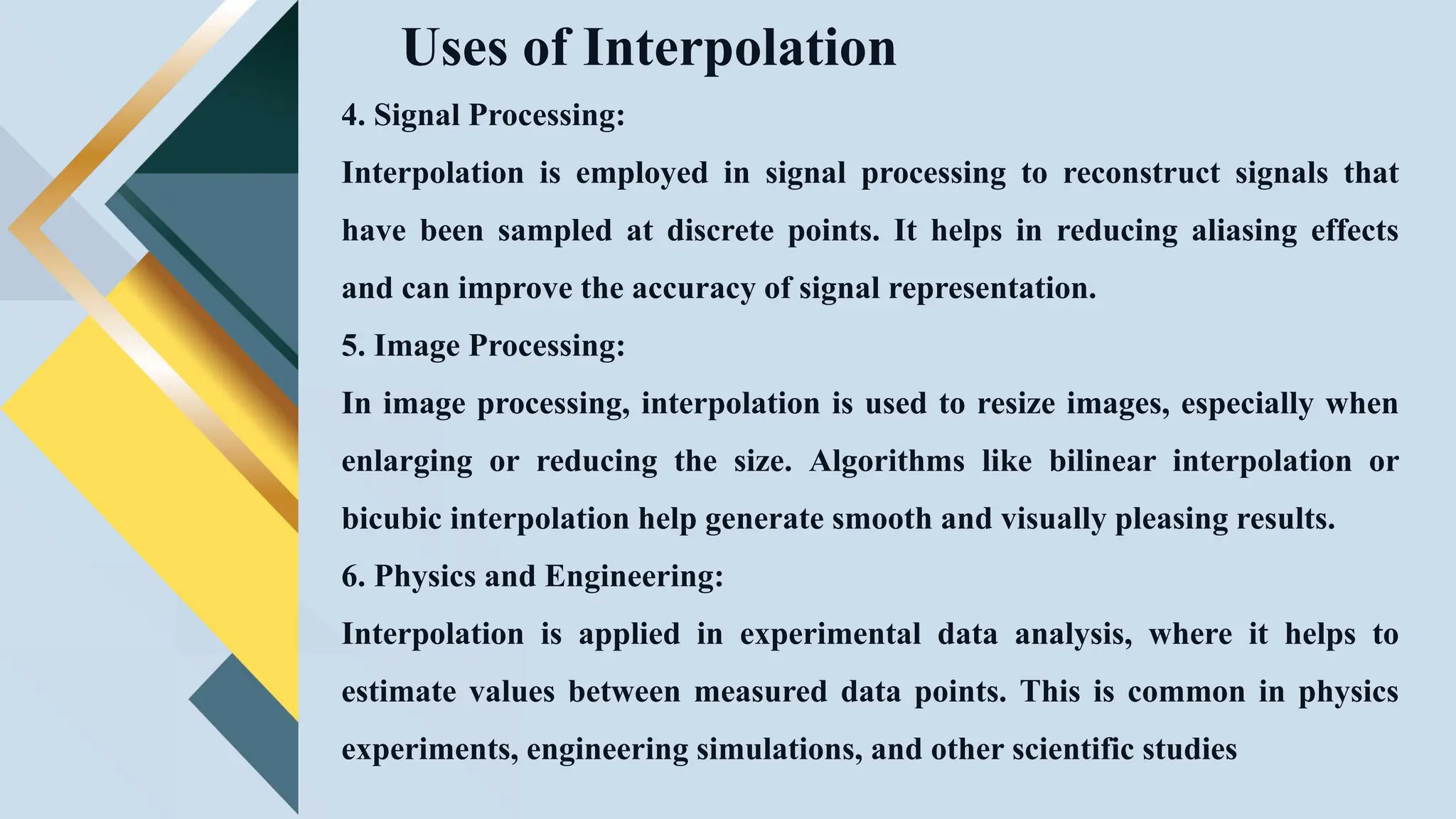 Uses of Interpolation
4. Signal Processing:
Interpolation is employed in signal processing to reconstruct signals that
have been sampled at discrete points. It helps in reducing aliasing effects
and can improve the accuracy of signal representation.
5. Image Processing:
In image processing, interpolation is used to resize images, especially when
enlarging or reducing the size. Algorithms like bilinear interpolation or
bicubic interpolation help generate smooth and visually pleasing results.
6. Physics and Engineering:
Interpolation is applied in experimental data analysis, where it helps to
estimate values between measured data points. This is common in physics
experiments, engineering simulations, and other scientific studies
 