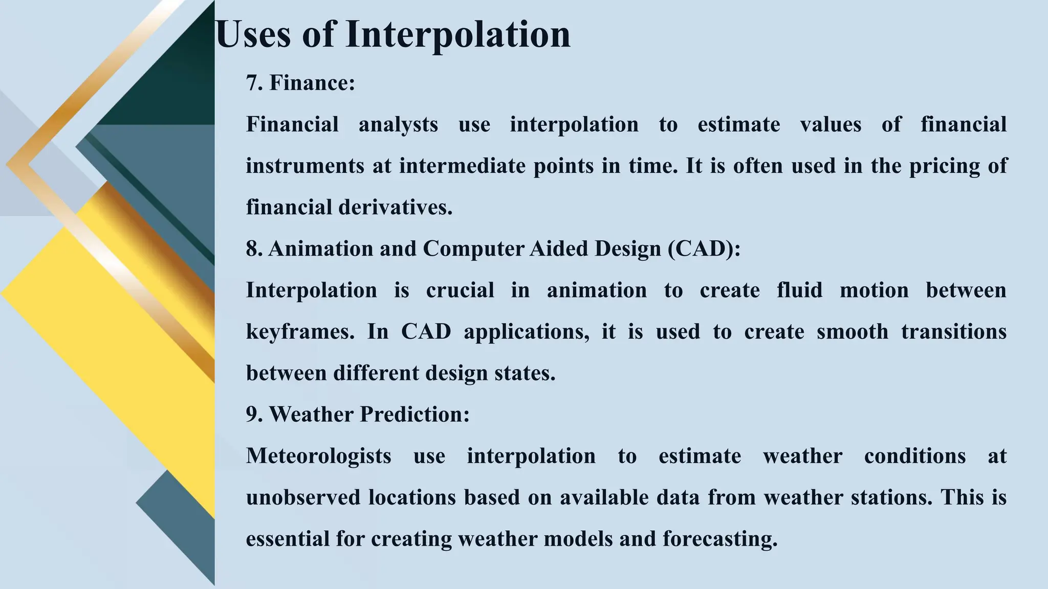 Uses of Interpolation
7. Finance:
Financial analysts use interpolation to estimate values of financial
instruments at intermediate points in time. It is often used in the pricing of
financial derivatives.
8. Animation and Computer Aided Design (CAD):
Interpolation is crucial in animation to create fluid motion between
keyframes. In CAD applications, it is used to create smooth transitions
between different design states.
9. Weather Prediction:
Meteorologists use interpolation to estimate weather conditions at
unobserved locations based on available data from weather stations. This is
essential for creating weather models and forecasting.
 