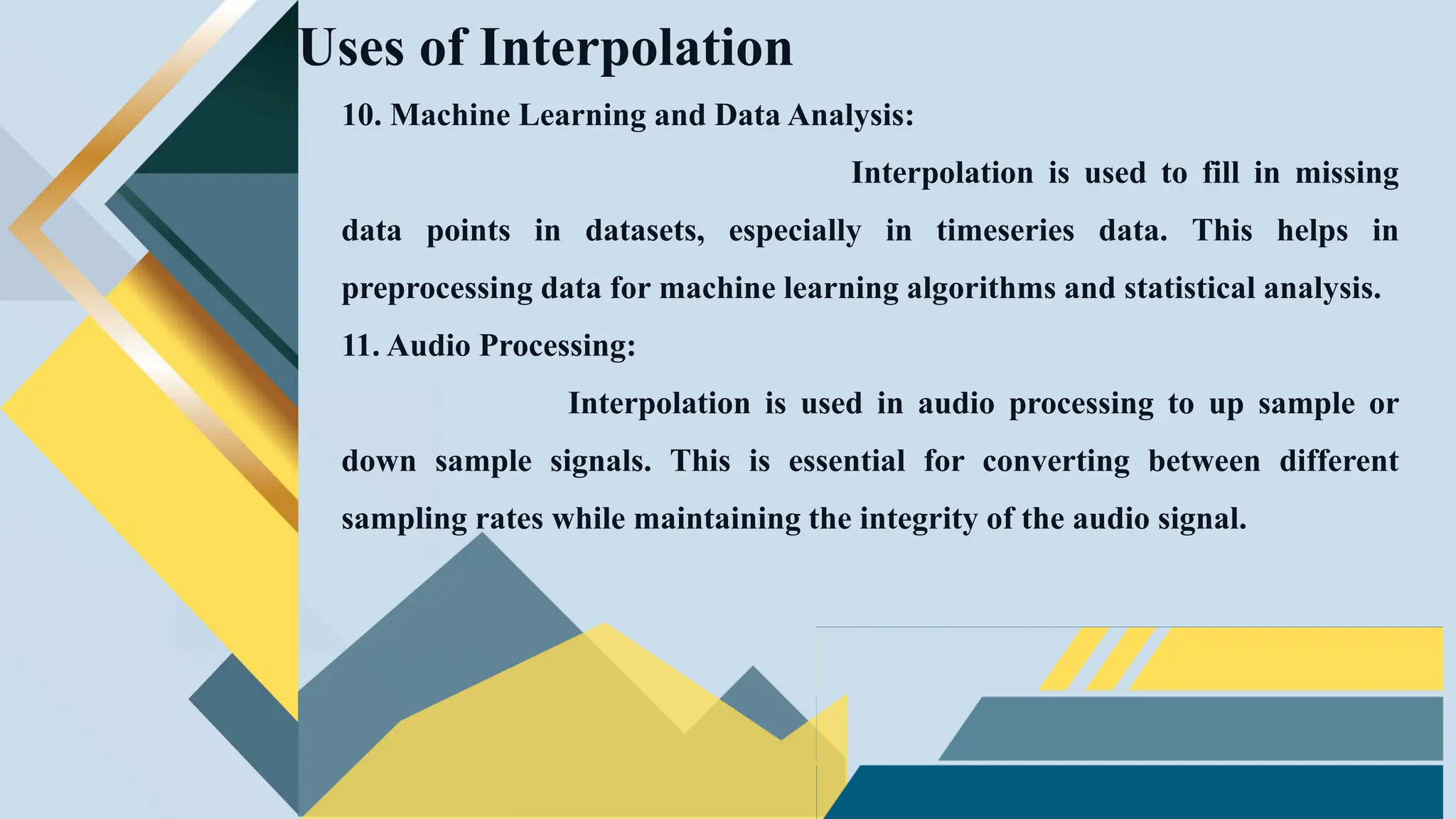 10. Machine Learning and Data Analysis:
Interpolation is used to fill in missing
data points in datasets, especially in timeseries data. This helps in
preprocessing data for machine learning algorithms and statistical analysis.
11. Audio Processing:
Interpolation is used in audio processing to up sample or
down sample signals. This is essential for converting between different
sampling rates while maintaining the integrity of the audio signal.
Uses of Interpolation
 