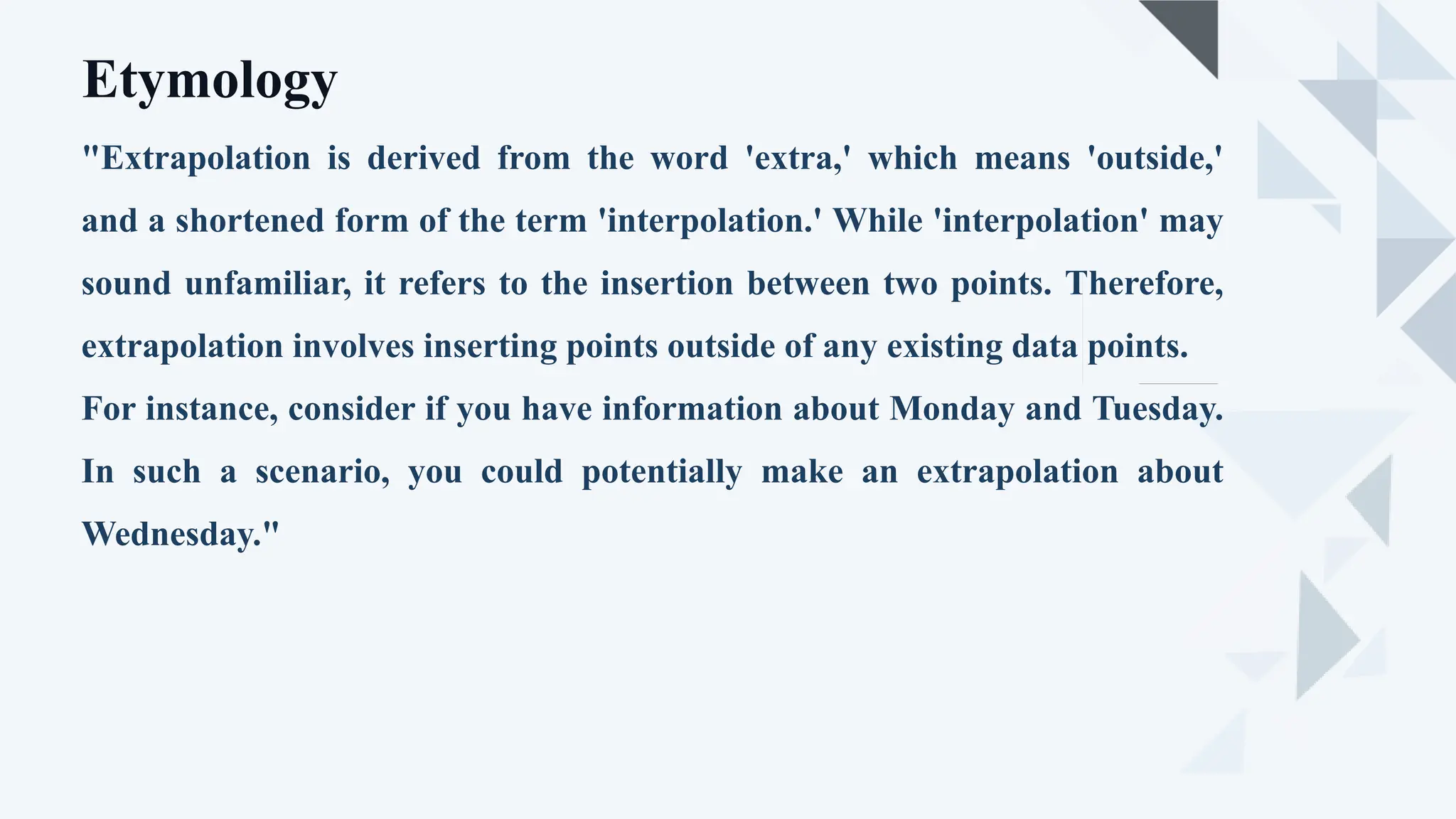 "Extrapolation is derived from the word 'extra,' which means 'outside,'
and a shortened form of the term 'interpolation.' While 'interpolation' may
sound unfamiliar, it refers to the insertion between two points. Therefore,
extrapolation involves inserting points outside of any existing data points.
For instance, consider if you have information about Monday and Tuesday.
In such a scenario, you could potentially make an extrapolation about
Wednesday."
Etymology
 